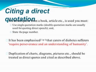 Citing a direct
quotation
If a direct quote from a book, article etc., is used you must:
Use single quotation marks (double quotation marks are usually
used for quoting direct speech); and,
State the page number.
It has been emphasised2 (p 1) that carers of diabetes sufferers
'require perseverance and an understanding of humanity'.
Duplication of charts, diagrams, pictures etc., should be
treated as direct quotes and cited as described above.
 