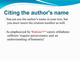 Citing the author's name
You can use the author's name in your text, but
you must insert the citation number as well.
As emphasized by Watkins2(p1) carers ofdiabetes
sufferers 'require perseverance and an
understanding of humanity'
 