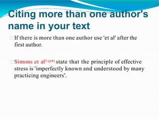 Citing more than one author's
name in your text
If there is more than one author use 'et al' after the
first author.
Simons et al3 (p4) state that the principle of effective
stress is 'imperfectly known and understood by many
practicing engineers'.
 