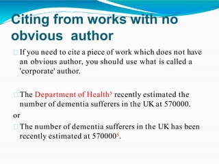 Citing from works with no
obvious author
If you need to cite a piece of work which does not have
an obvious author, you should use what is called a
'corporate' author.
The Department of Health5 recently estimated the
number of dementia sufferers in the UK at 570000.
or
The number of dementia sufferers in the UK has been
recently estimated at 5700005.
 