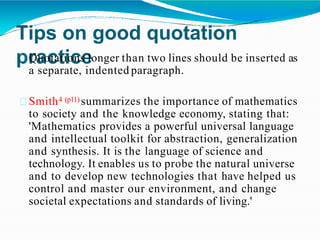 Tips on good quotation
practice
Quotations longer than two lines should be inserted as
a separate, indented paragraph.
Smith4 (p11) summarizes the importance of mathematics
to society and the knowledge economy, stating that:
'Mathematics provides a powerful universal language
and intellectual toolkit for abstraction, generalization
and synthesis. It is the language of science and
technology. It enables us to probe the natural universe
and to develop new technologies that have helped us
control and master our environment, and change
societal expectations and standards of living.'
 