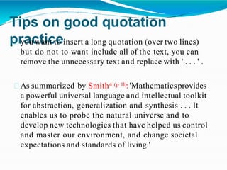Tips on good quotation
practice
you want to insert a long quotation (over two lines)
but do not to want include all of the text, you can
remove the unnecessary text and replace with ' . . . ' .
As summarized by Smith4 (p 11):'Mathematicsprovides
a powerful universal language and intellectual toolkit
for abstraction, generalization and synthesis . . . It
enables us to probe the natural universe and to
develop new technologies that have helped us control
and master our environment, and change societal
expectations and standards of living.'
 