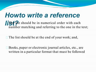 Howto write a reference
list?
The list should be in numerical order with each
number matching and referring to the one in the text;
The list should be at the end of your work; and,
Books, paper or electronic journal articles, etc., are
written in a particular format that must be followed
 