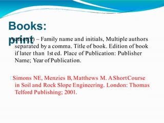 Books:
print
Author(s) – Family name and initials, Multiple authors
separated by a comma. Title of book. Edition of book
if later than 1st ed. Place of Publication: Publisher
Name; Year of Publication.
Simons NE, Menzies B, Matthews M. AShortCourse
in Soil and Rock Slope Engineering. London: Thomas
Telford Publishing; 2001.
 