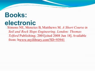 Books:
electronic
Simons NE, Menzies B, Matthews M. A Short Course in
Soil and Rock Slope Engineering. London: Thomas
Telford Publishing; 2001[cited 2008 Jun 18]. Available
from: bwww.myilibrary.com?ID=93941
 