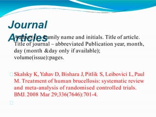 Journal
Articles
Author(s) – Family name and initials. Title of article.
Title of journal – abbreviated Publication year, month,
day (month &day only if available);
volume(issue):pages.
Skalsky K, Yahav D, Bishara J, Pitlik S, Leibovici L, Paul
M. Treatment of human brucellosis: systematic review
and meta-analysis of randomised controlled trials.
BMJ. 2008 Mar 29;336(7646):701-4.
 