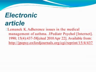 Electronic
article
Lemanek K.Adherence issues in the medical
management of asthma. JPediatr Psychol [Internet].
1990; 15(4):437-58[cited 2010Apr 22]. Available from:
http://jpepsy.oxfordjournals.org/cgi/reprint/15/4/437
 