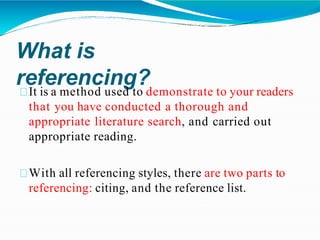 What is
referencing?
It is a method used to demonstrate to your readers
that you have conducted a thorough and
appropriate literature search, and carried out
appropriate reading.
With all referencing styles, there are two parts to
referencing: citing, and the reference list.
 