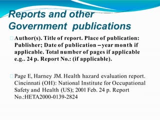 Reports and other
Government publications
Author(s). Title of report. Place of publication:
Publisher; Date of publication –year month if
applicable. Total number of pages if applicable
e.g.. 24 p. Report No.: (if applicable).
Page E, Harney JM. Health hazard evaluation report.
Cincinnati (OH): National Institute for Occupational
Safety and Health (US); 2001 Feb. 24 p. Report
No.:HETA2000-0139-2824
 