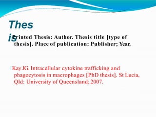 Thes
is
Printed Thesis: Author. Thesis title [type of
thesis]. Place of publication: Publisher; Year.
Kay JG. Intracellular cytokine trafficking and
phagocytosis in macrophages [PhD thesis]. St Lucia,
Qld: University of Queensland; 2007.
 