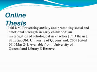 Online
Thesis
Pahl KM. Preventing anxiety and promoting social and
emotional strength in early childhood: an
investigation of aetiological risk factors [PhD thesis].
St Lucia, Qld: University of Queensland; 2009 [cited
2010 Mar 24]. Available from: University of
Queensland Library E-Reserve
 