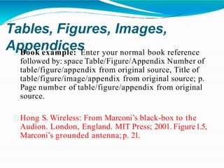 Tables, Figures, Images,
Appendices
Book example: Enter your normal book reference
followed by: space Table/Figure/Appendix Number of
table/figure/appendix from original source, Title of
table/figure/image/appendix from original source; p.
Page number of table/figure/appendix from original
source.
Hong S. Wireless: From Marconi’s black-box to the
Audion. London, England. MIT Press; 2001. Figure1.5,
Marconi’s grounded antenna;p. 21.
 