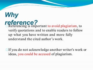 Why
reference?
Referencing is important to avoid plagiarism, to
verify quotations and to enable readers to follow
up what you have written and more fully
understand the cited author’s work.
If you do not acknowledge another writer's work or
ideas, you could be accused of plagiarism.
 