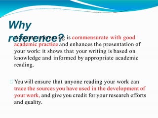Why
reference?
Accurate referencing is commensurate with good
academic practice and enhances the presentation of
your work: it shows that your writing is based on
knowledge and informed by appropriate academic
reading.
You will ensure that anyone reading your work can
trace the sources you have used in the development of
your work, and give you credit for your research efforts
and quality.
 