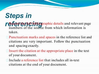 Steps in
referencing
Record the full bibliographic details and relevant page
numbers of the source from which information is
taken.
Punctuation marks and spaces in the reference list and
citations are very important. Follow the punctuation
and spacing exactly.
Insert the citation at the appropriate place in the text
of your document.
Include a reference list that includes all in-text
citations at the end of your document.
 
