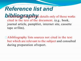 Reference list and
bibliography
Areference list contains details only of those works
cited in the text of the document. (e.g.. book,
journal article, pamphlet, internet site, cassette
tape or film).
Abibliography lists sources not cited in the text
but which are relevant to the subject and consulted
during preparation ofreport.
 