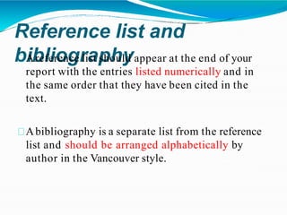 Reference list and
bibliography
Areference list should appear at the end of your
report with the entries listed numerically and in
the same order that they have been cited in the
text.
Abibliography is a separate list from the reference
list and should be arranged alphabetically by
author in the Vancouver style.
 