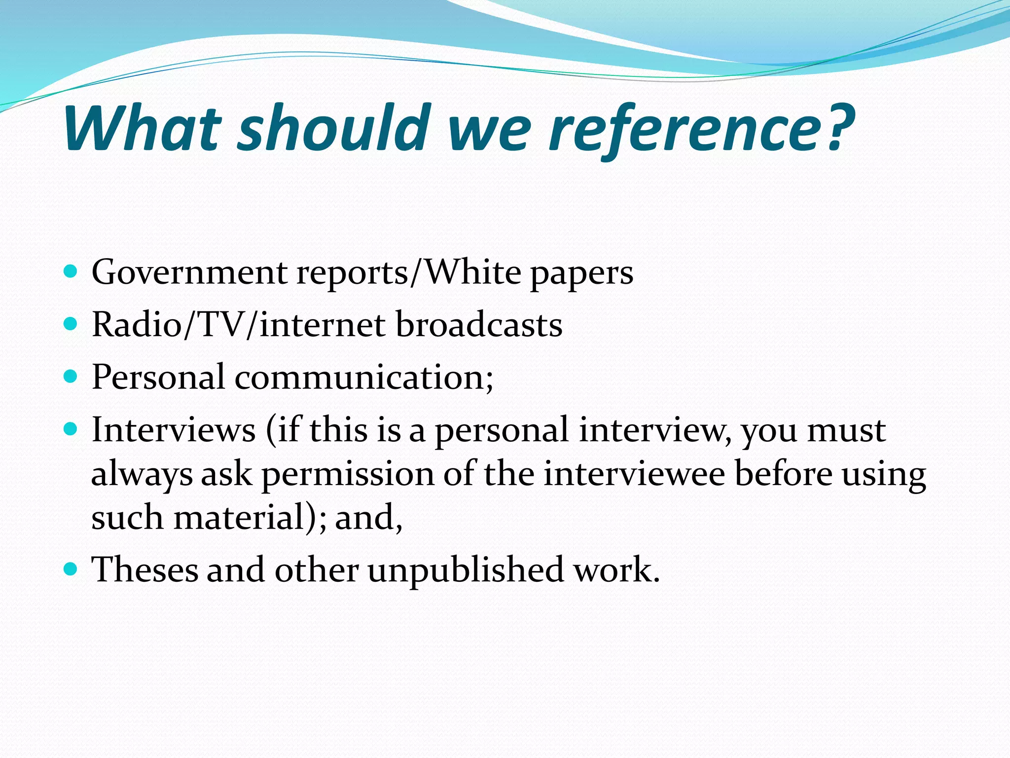 What should we reference?
 Government reports/White papers
 Radio/TV/internet broadcasts
 Personal communication;
 Interviews (if this is a personal interview, you must
always ask permission of the interviewee before using
such material); and,
 Theses and other unpublished work.
 