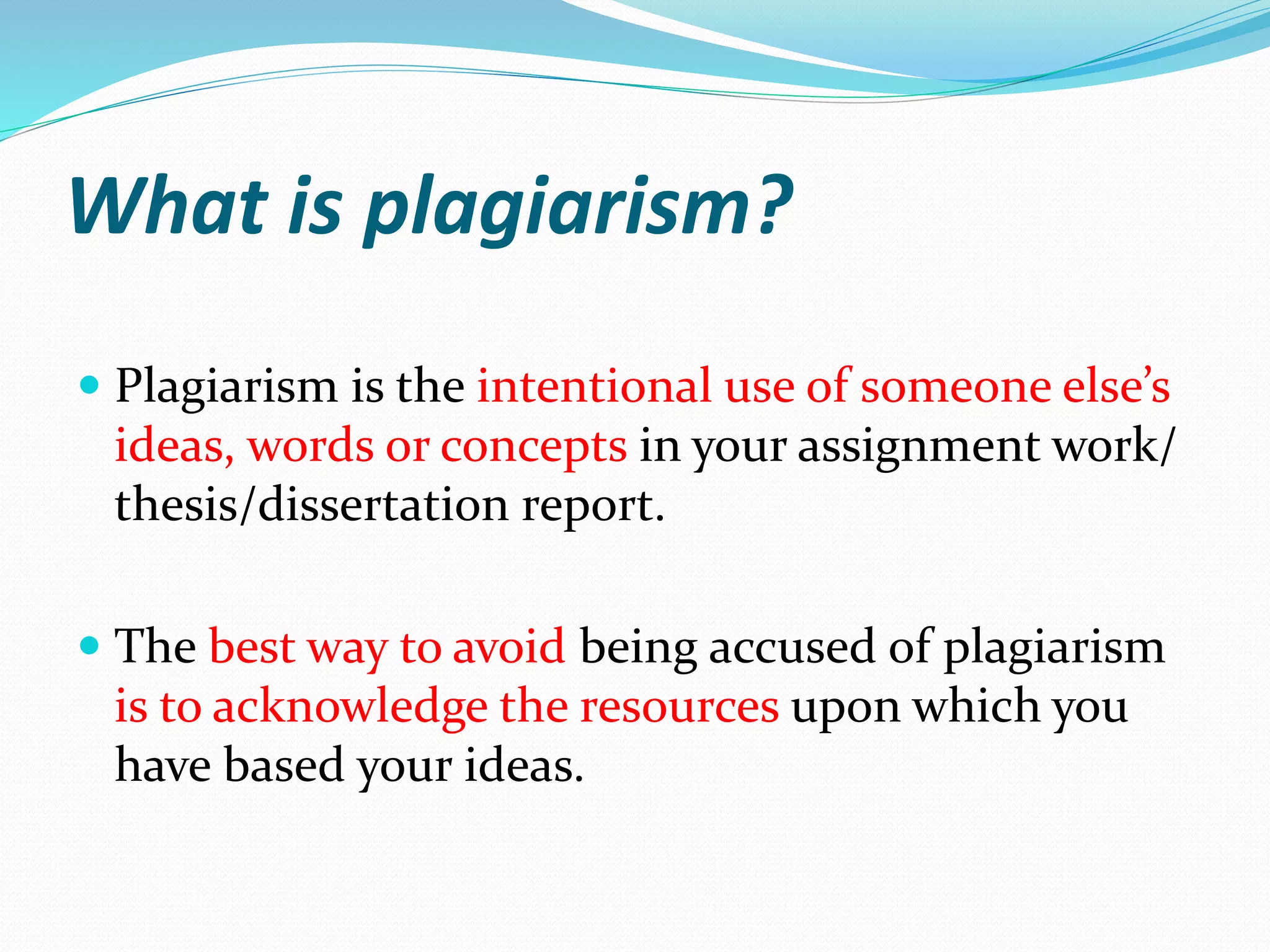 What is plagiarism?
 Plagiarism is the intentional use of someone else’s
ideas, words or concepts in your assignment work/
thesis/dissertation report.
 The best way to avoid being accused of plagiarism
is to acknowledge the resources upon which you
have based your ideas.
 