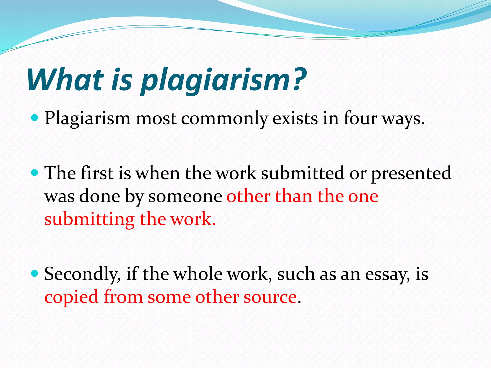What is plagiarism?
 Plagiarism most commonly exists in four ways.
 The first is when the work submitted or presented
was done by someone other than the one
submitting the work.
 Secondly, if the whole work, such as an essay, is
copied from some other source.
 