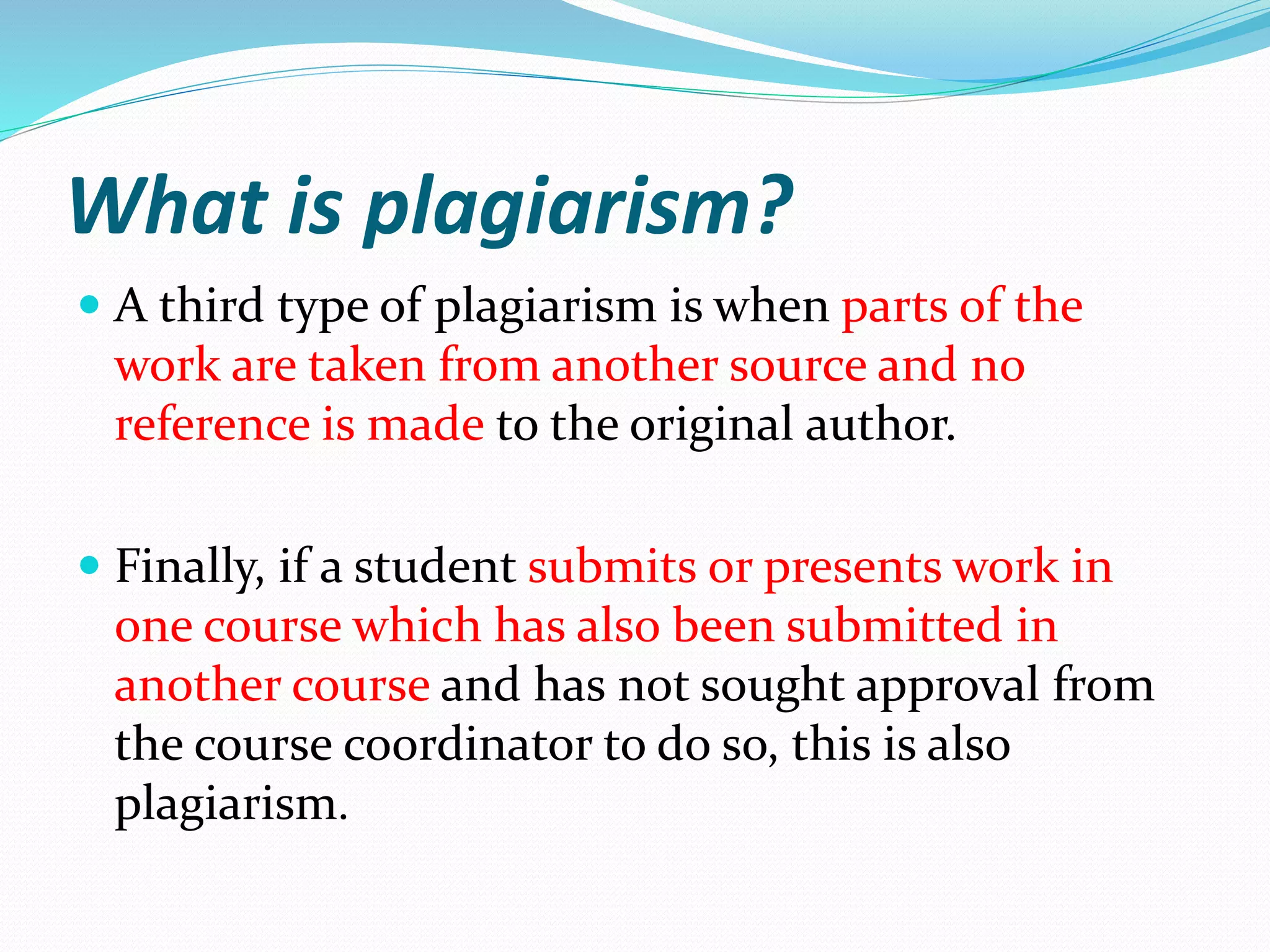 What is plagiarism?
 A third type of plagiarism is when parts of the
work are taken from another source and no
reference is made to the original author.
 Finally, if a student submits or presents work in
one course which has also been submitted in
another course and has not sought approval from
the course coordinator to do so, this is also
plagiarism.
 