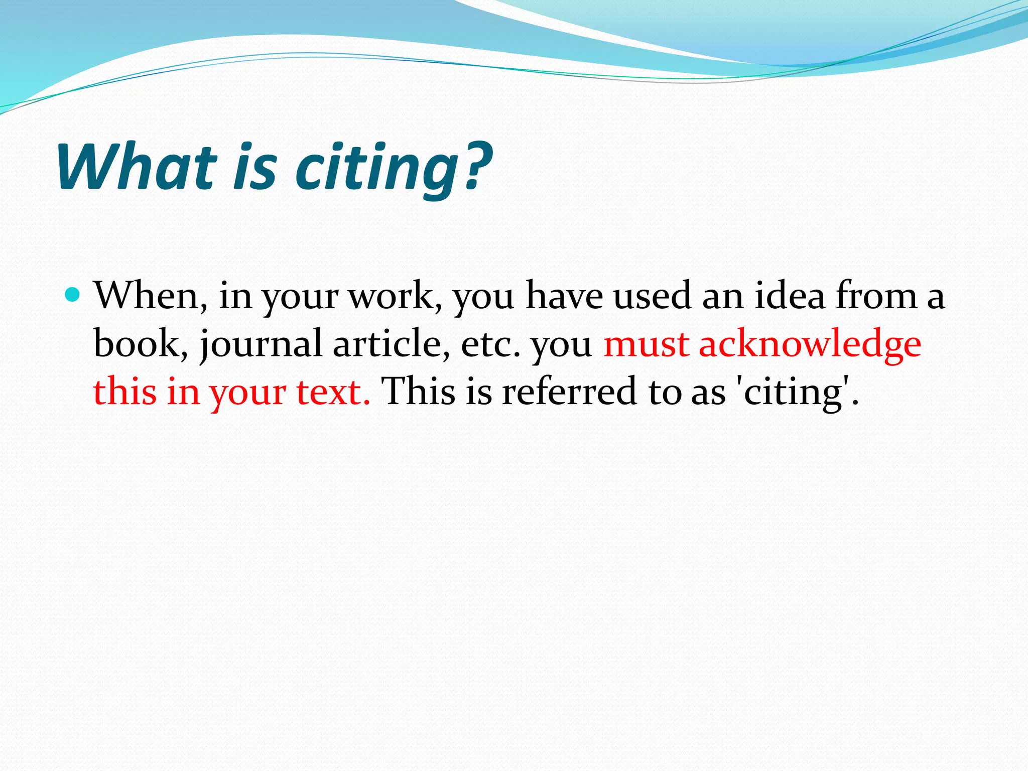 What is citing?
 When, in your work, you have used an idea from a
book, journal article, etc. you must acknowledge
this in your text. This is referred to as 'citing'.
 