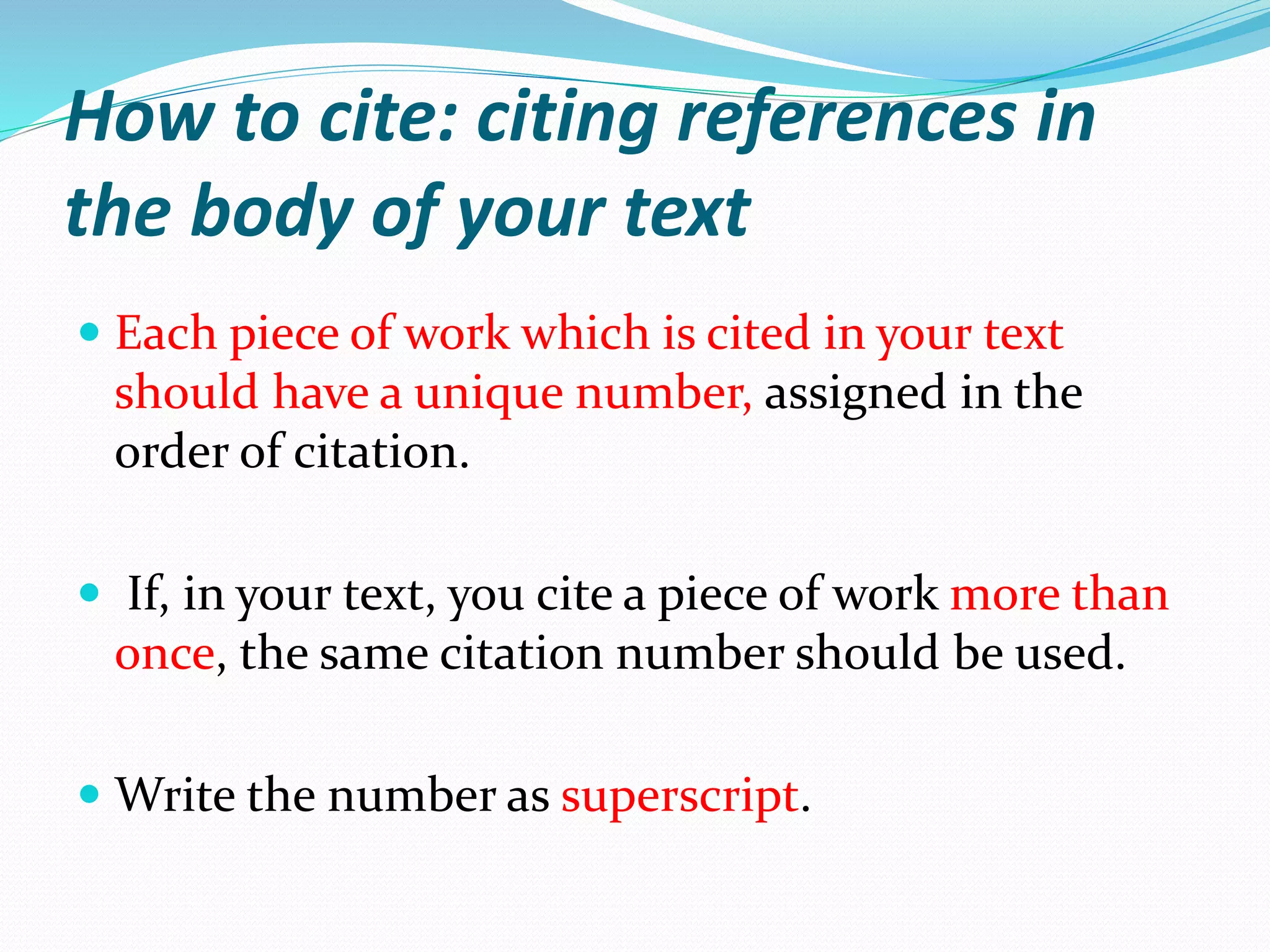 How to cite: citing references in
the body of your text
 Each piece of work which is cited in your text
should have a unique number, assigned in the
order of citation.
 If, in your text, you cite a piece of work more than
once, the same citation number should be used.
 Write the number as superscript.
 