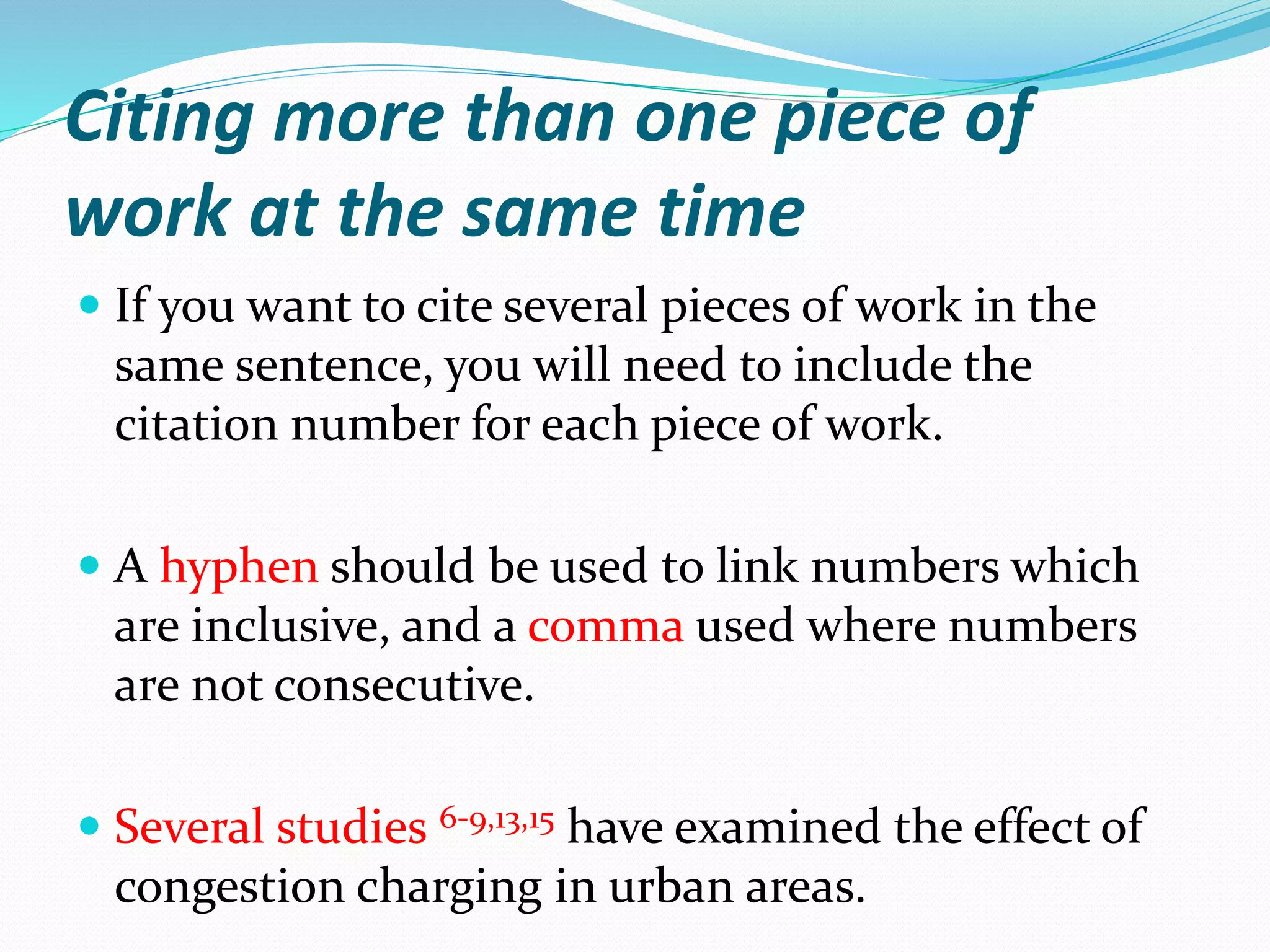 Citing more than one piece of
work at the same time
 If you want to cite several pieces of work in the
same sentence, you will need to include the
citation number for each piece of work.
 A hyphen should be used to link numbers which
are inclusive, and a comma used where numbers
are not consecutive.
 Several studies 6-9,13,15 have examined the effect of
congestion charging in urban areas.
 