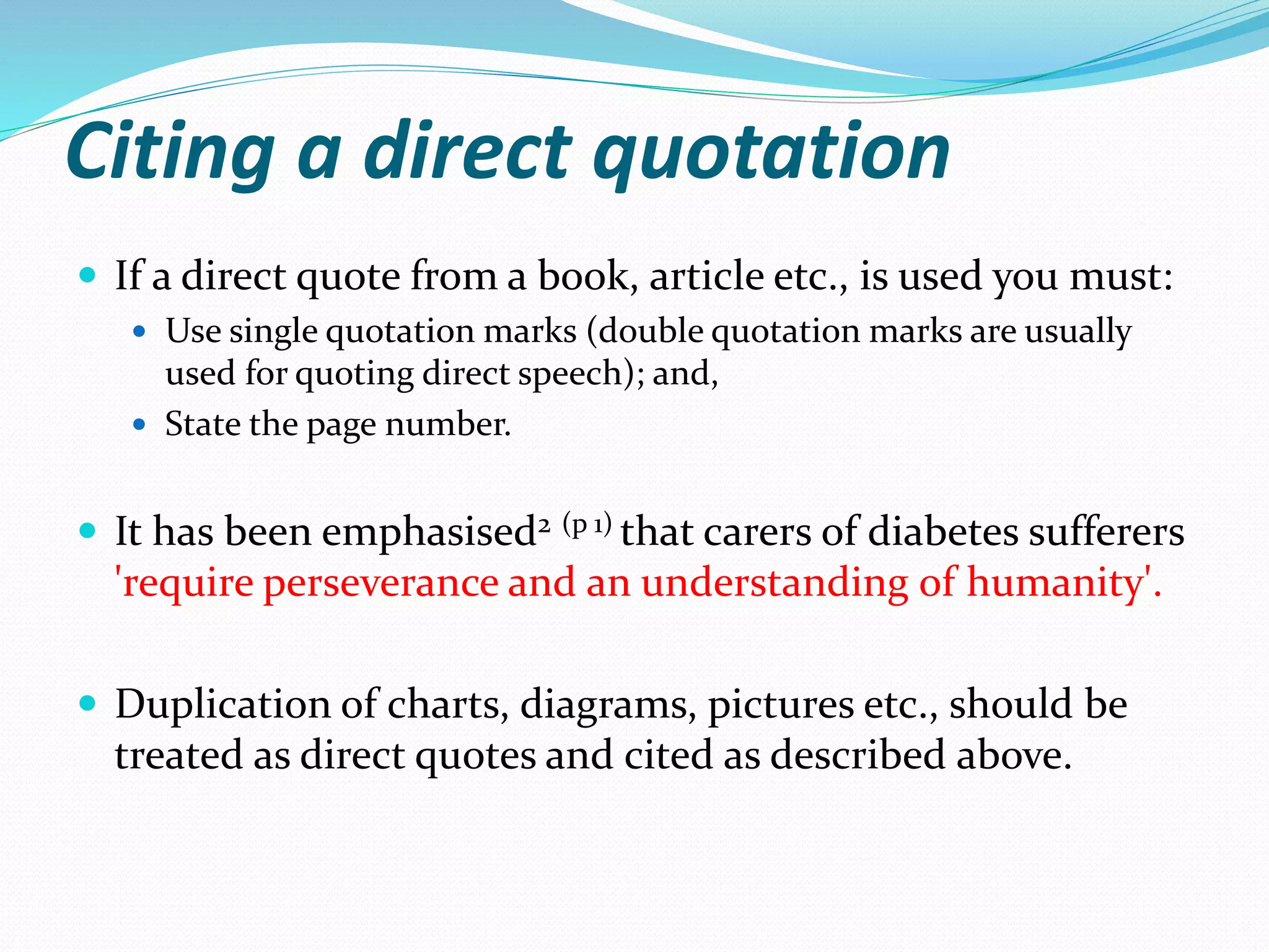 Citing a direct quotation
 If a direct quote from a book, article etc., is used you must:
 Use single quotation marks (double quotation marks are usually
used for quoting direct speech); and,
 State the page number.
 It has been emphasised2 (p 1) that carers of diabetes sufferers
'require perseverance and an understanding of humanity'.
 Duplication of charts, diagrams, pictures etc., should be
treated as direct quotes and cited as described above.
 