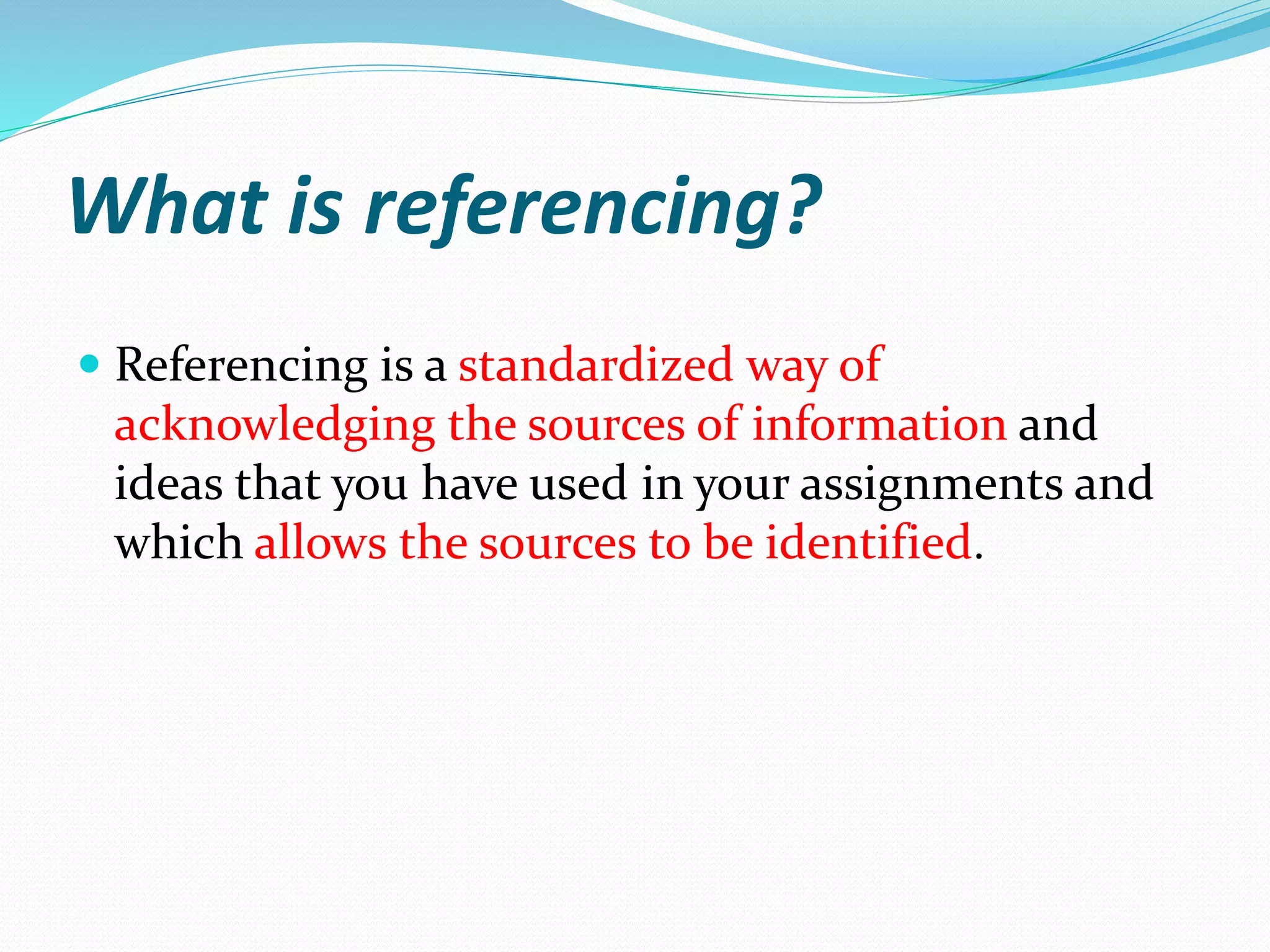 What is referencing?
 Referencing is a standardized way of
acknowledging the sources of information and
ideas that you have used in your assignments and
which allows the sources to be identified.
 