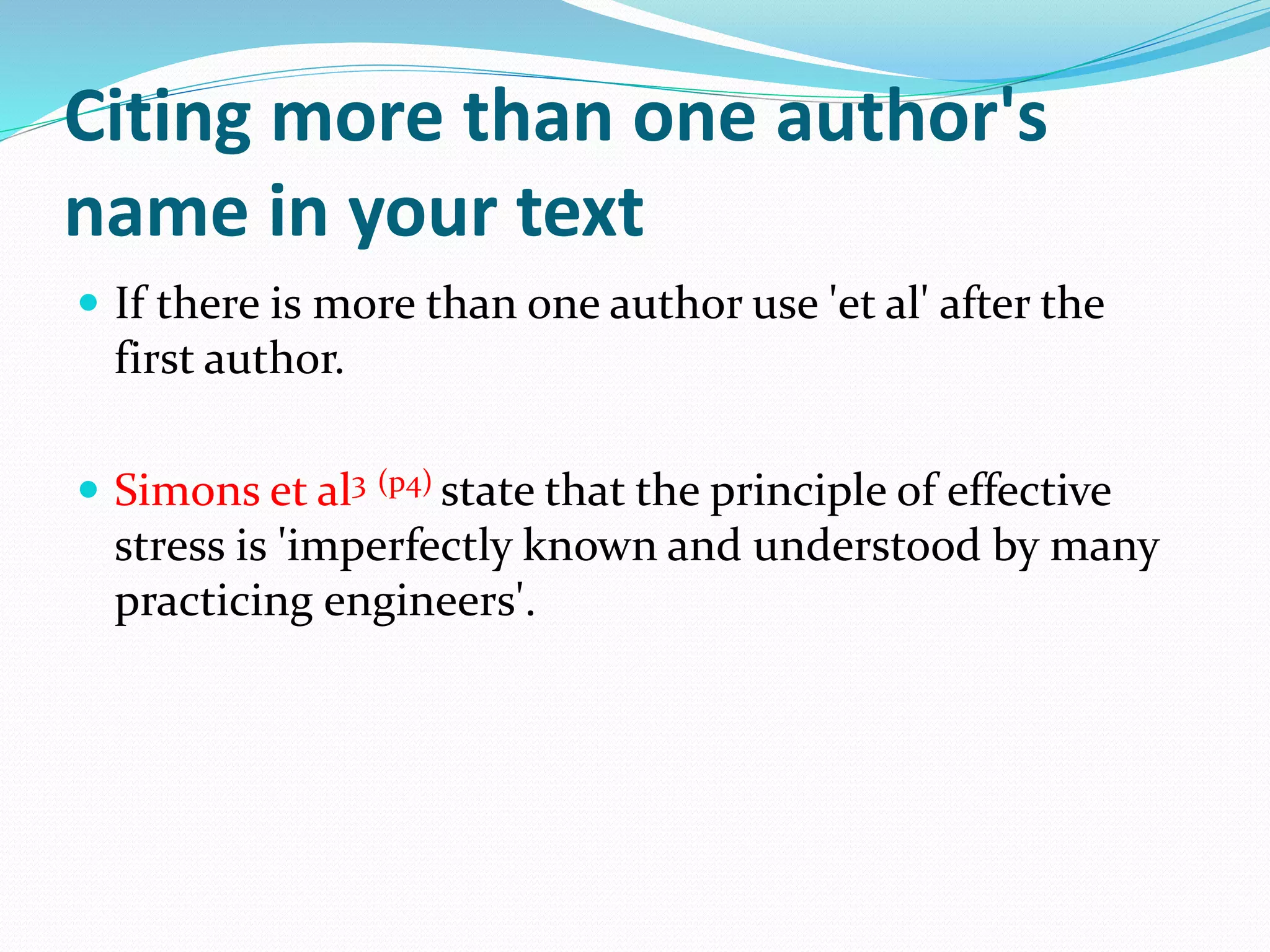 Citing more than one author's
name in your text
 If there is more than one author use 'et al' after the
first author.
 Simons et al3 (p4) state that the principle of effective
stress is 'imperfectly known and understood by many
practicing engineers'.
 