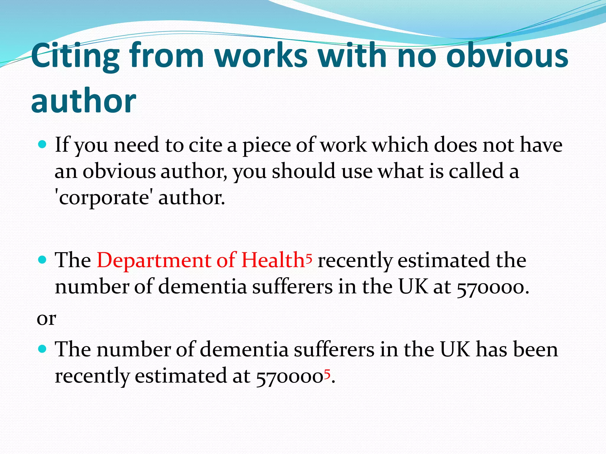 Citing from works with no obvious
author
 If you need to cite a piece of work which does not have
an obvious author, you should use what is called a
'corporate' author.
 The Department of Health5 recently estimated the
number of dementia sufferers in the UK at 570000.
or
 The number of dementia sufferers in the UK has been
recently estimated at 5700005.
 
