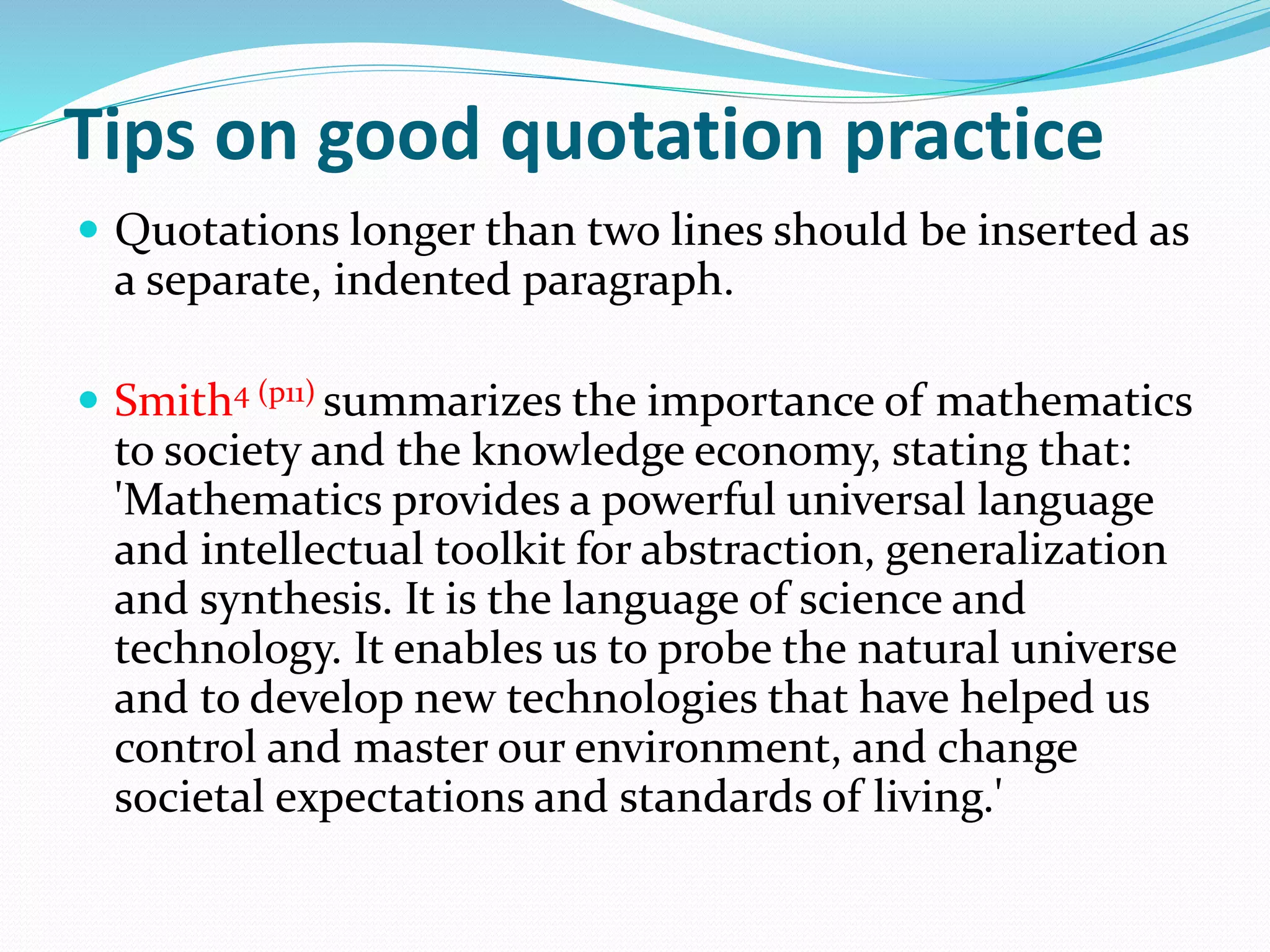 Tips on good quotation practice
 Quotations longer than two lines should be inserted as
a separate, indented paragraph.
 Smith4 (p11) summarizes the importance of mathematics
to society and the knowledge economy, stating that:
'Mathematics provides a powerful universal language
and intellectual toolkit for abstraction, generalization
and synthesis. It is the language of science and
technology. It enables us to probe the natural universe
and to develop new technologies that have helped us
control and master our environment, and change
societal expectations and standards of living.'
 