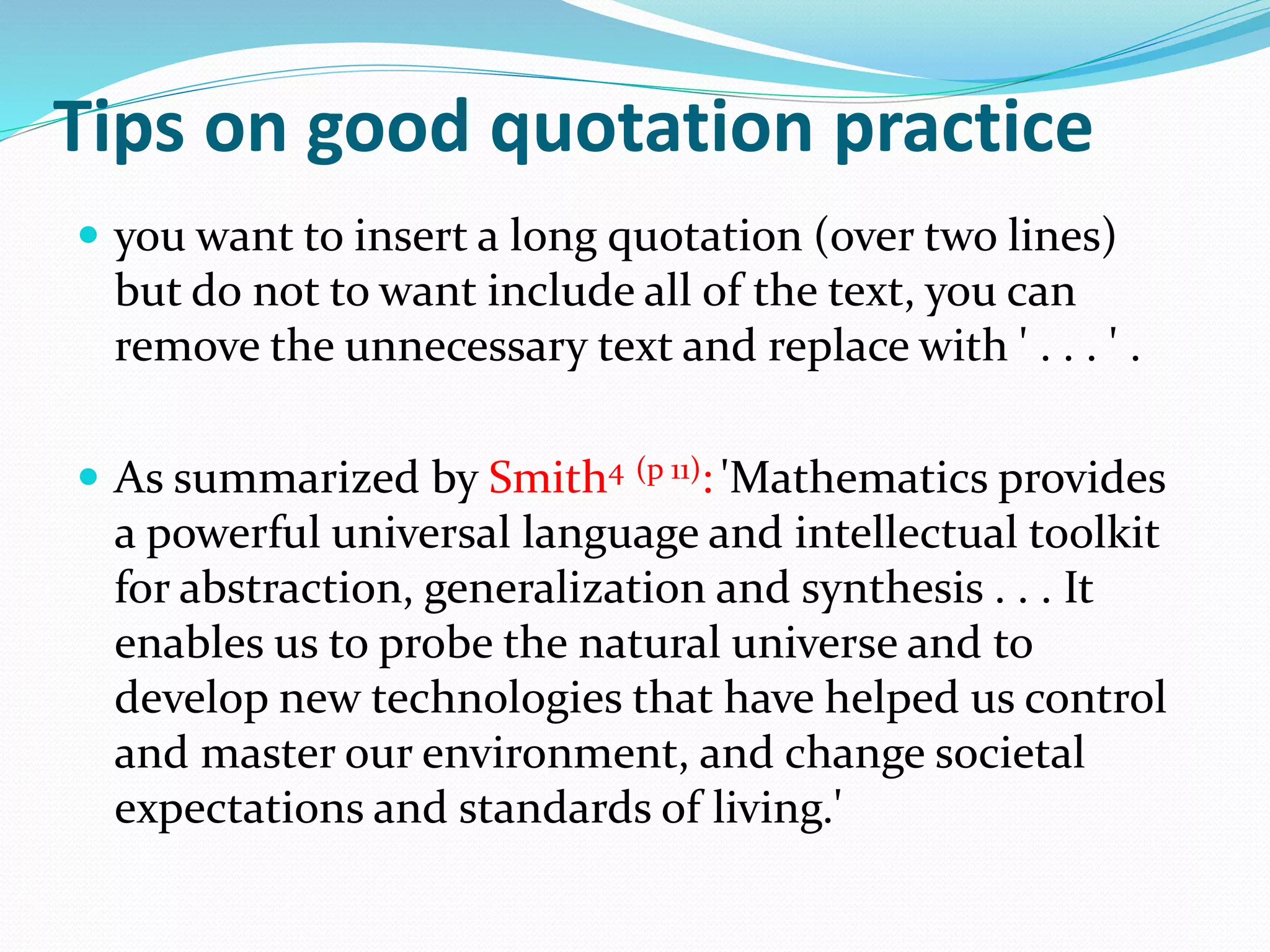 Tips on good quotation practice
 you want to insert a long quotation (over two lines)
but do not to want include all of the text, you can
remove the unnecessary text and replace with ' . . . ' .
 As summarized by Smith4 (p 11): 'Mathematics provides
a powerful universal language and intellectual toolkit
for abstraction, generalization and synthesis . . . It
enables us to probe the natural universe and to
develop new technologies that have helped us control
and master our environment, and change societal
expectations and standards of living.'
 