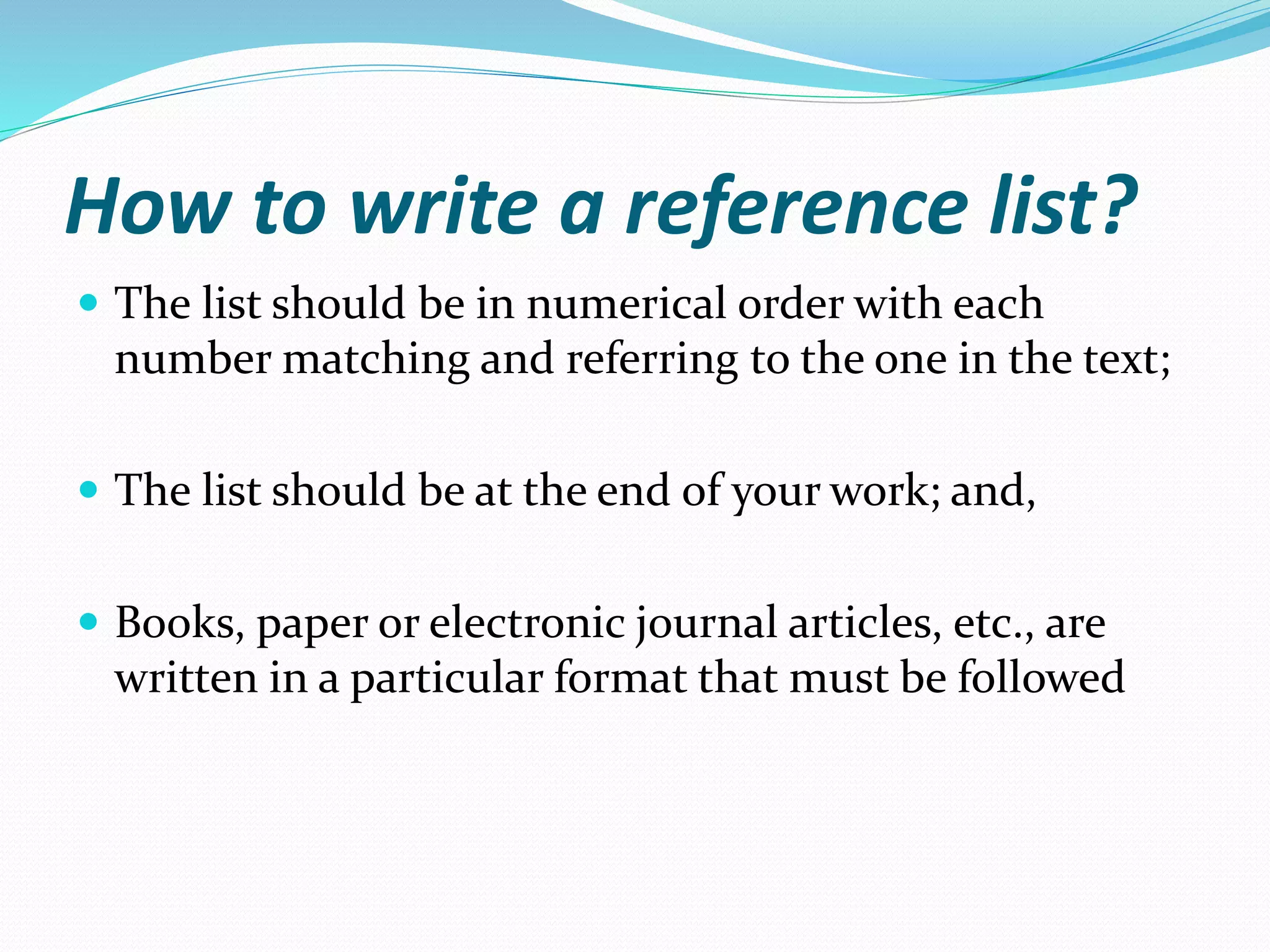How to write a reference list?
 The list should be in numerical order with each
number matching and referring to the one in the text;
 The list should be at the end of your work; and,
 Books, paper or electronic journal articles, etc., are
written in a particular format that must be followed
 