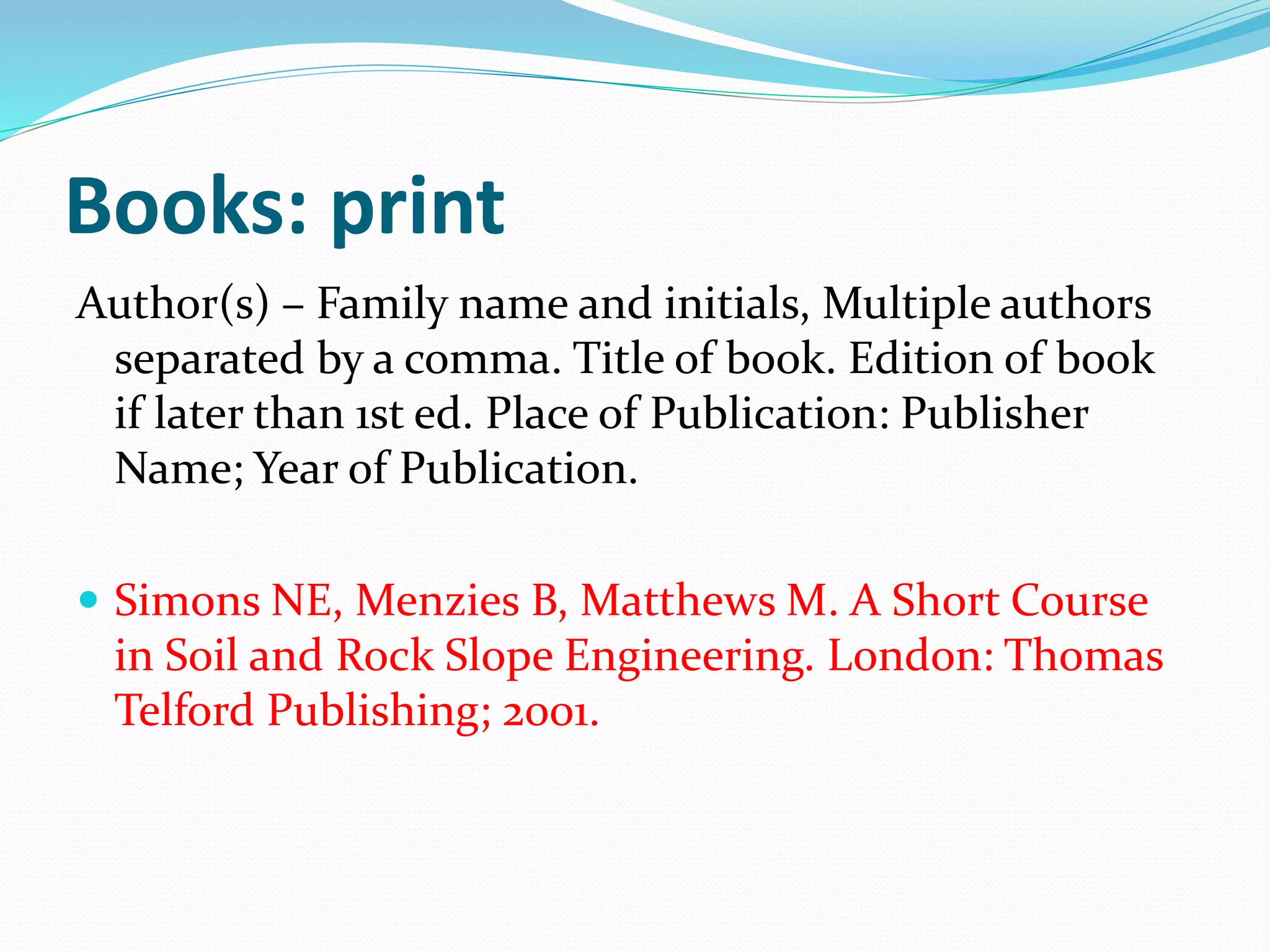 Books: print
Author(s) – Family name and initials, Multiple authors
separated by a comma. Title of book. Edition of book
if later than 1st ed. Place of Publication: Publisher
Name; Year of Publication.
 Simons NE, Menzies B, Matthews M. A Short Course
in Soil and Rock Slope Engineering. London: Thomas
Telford Publishing; 2001.
 