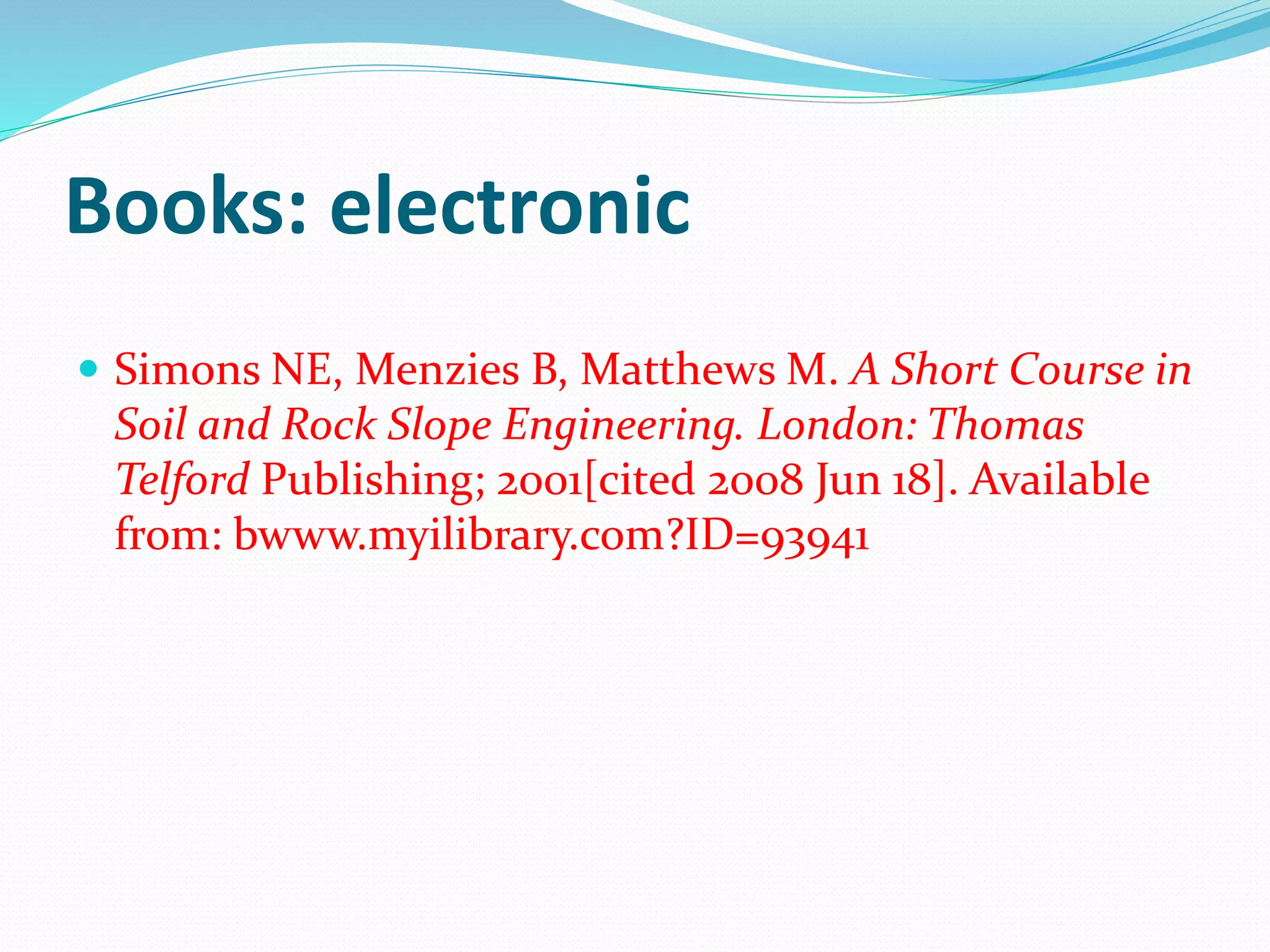 Books: electronic
 Simons NE, Menzies B, Matthews M. A Short Course in
Soil and Rock Slope Engineering. London: Thomas
Telford Publishing; 2001[cited 2008 Jun 18]. Available
from: bwww.myilibrary.com?ID=93941
 