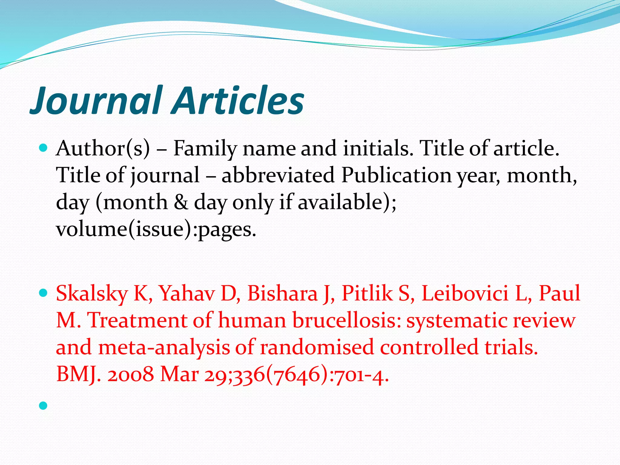 Journal Articles
 Author(s) – Family name and initials. Title of article.
Title of journal – abbreviated Publication year, month,
day (month & day only if available);
volume(issue):pages.
 Skalsky K, Yahav D, Bishara J, Pitlik S, Leibovici L, Paul
M. Treatment of human brucellosis: systematic review
and meta-analysis of randomised controlled trials.
BMJ. 2008 Mar 29;336(7646):701-4.

 