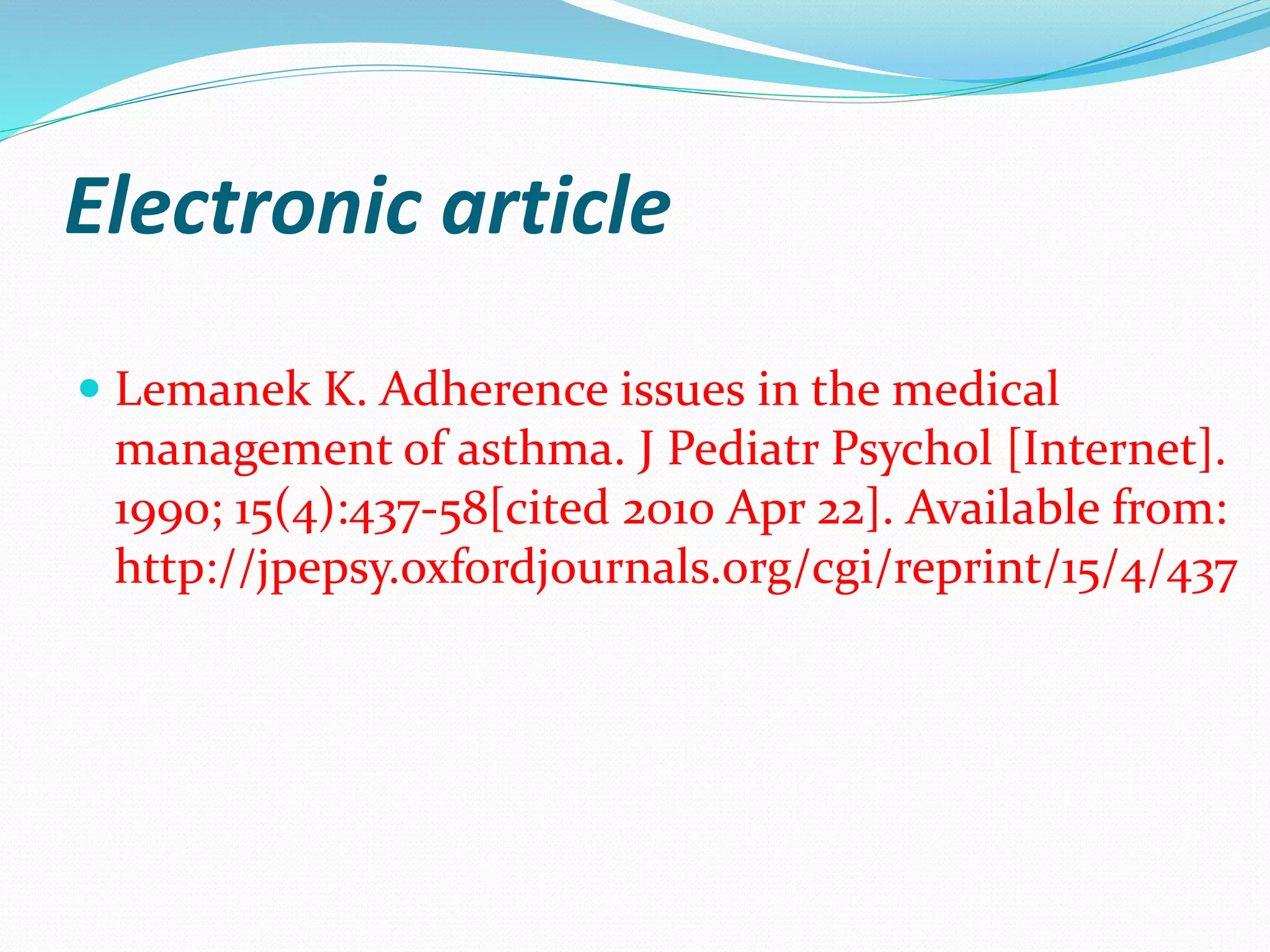 Electronic article
 Lemanek K. Adherence issues in the medical
management of asthma. J Pediatr Psychol [Internet].
1990; 15(4):437-58[cited 2010 Apr 22]. Available from:
http://jpepsy.oxfordjournals.org/cgi/reprint/15/4/437
 