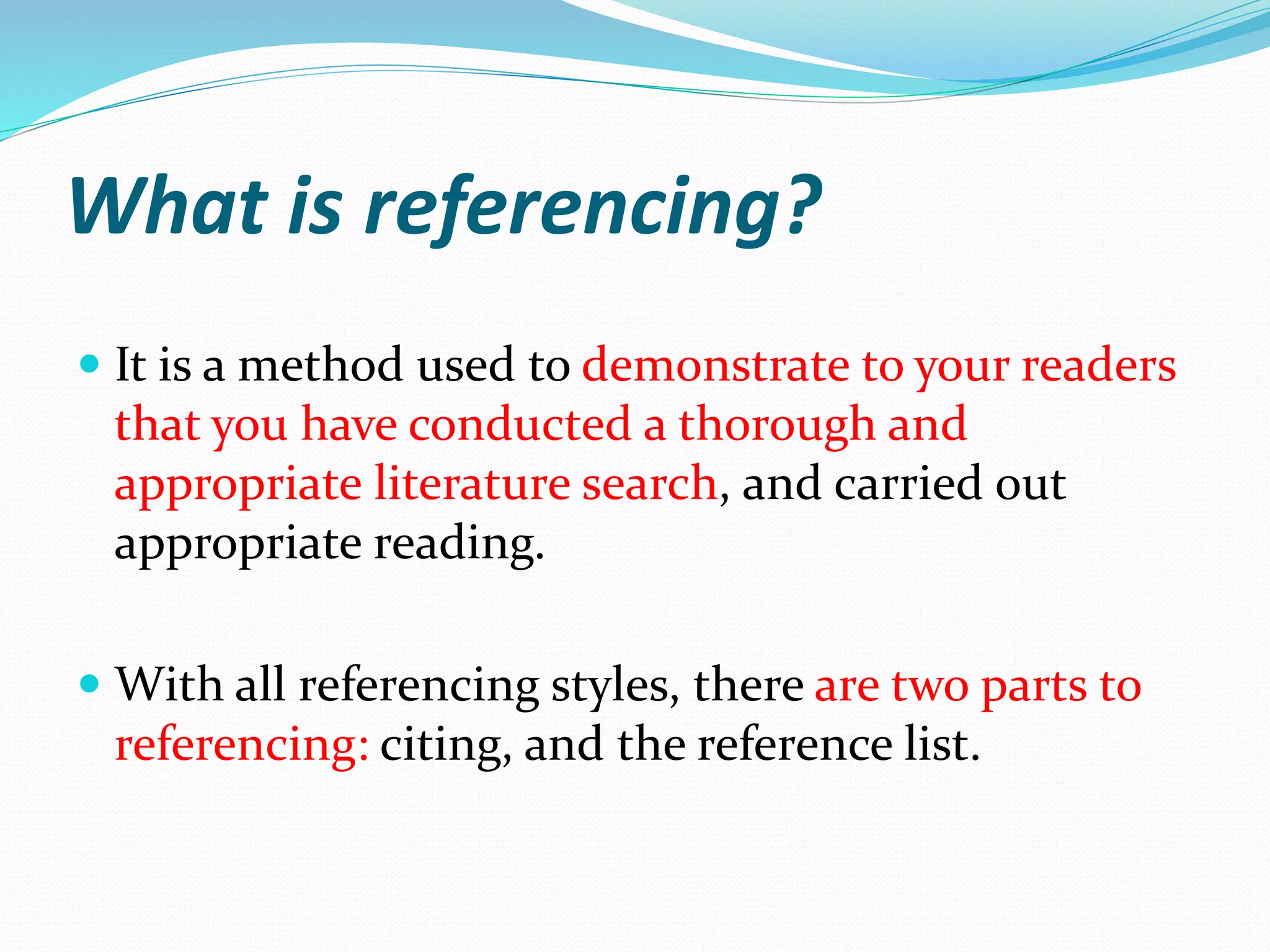 What is referencing?
 It is a method used to demonstrate to your readers
that you have conducted a thorough and
appropriate literature search, and carried out
appropriate reading.
 With all referencing styles, there are two parts to
referencing: citing, and the reference list.
 
