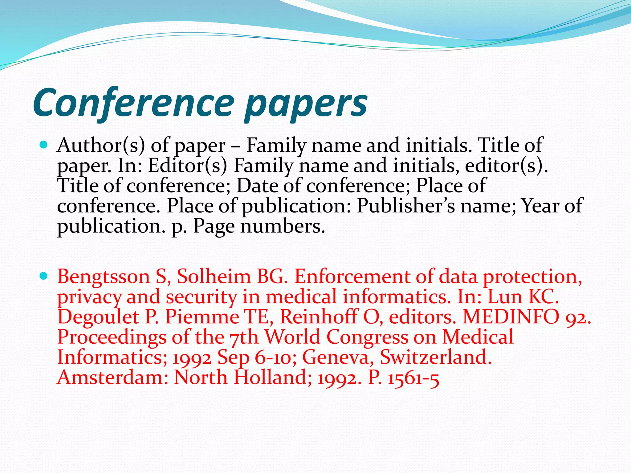 Conference papers
 Author(s) of paper – Family name and initials. Title of
paper. In: Editor(s) Family name and initials, editor(s).
Title of conference; Date of conference; Place of
conference. Place of publication: Publisher’s name; Year of
publication. p. Page numbers.
 Bengtsson S, Solheim BG. Enforcement of data protection,
privacy and security in medical informatics. In: Lun KC.
Degoulet P. Piemme TE, Reinhoff O, editors. MEDINFO 92.
Proceedings of the 7th World Congress on Medical
Informatics; 1992 Sep 6-10; Geneva, Switzerland.
Amsterdam: North Holland; 1992. P. 1561-5
 