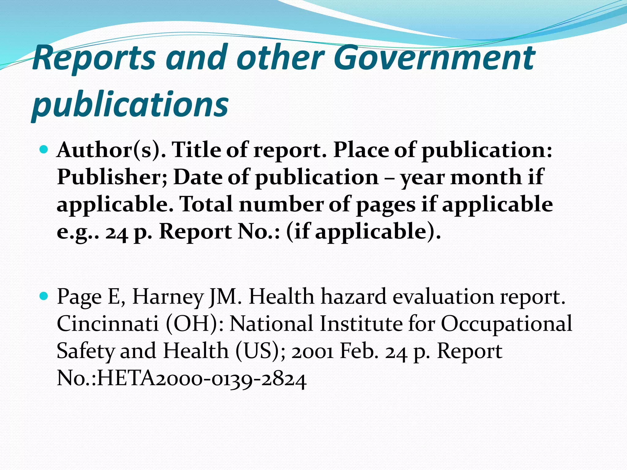 Reports and other Government
publications
 Author(s). Title of report. Place of publication:
Publisher; Date of publication – year month if
applicable. Total number of pages if applicable
e.g.. 24 p. Report No.: (if applicable).
 Page E, Harney JM. Health hazard evaluation report.
Cincinnati (OH): National Institute for Occupational
Safety and Health (US); 2001 Feb. 24 p. Report
No.:HETA2000-0139-2824
 