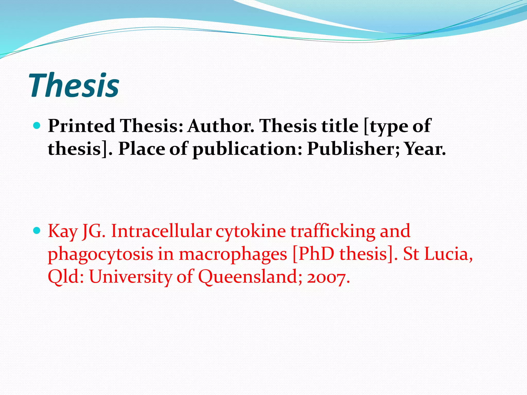 Thesis
 Printed Thesis: Author. Thesis title [type of
thesis]. Place of publication: Publisher; Year.
 Kay JG. Intracellular cytokine trafficking and
phagocytosis in macrophages [PhD thesis]. St Lucia,
Qld: University of Queensland; 2007.
 