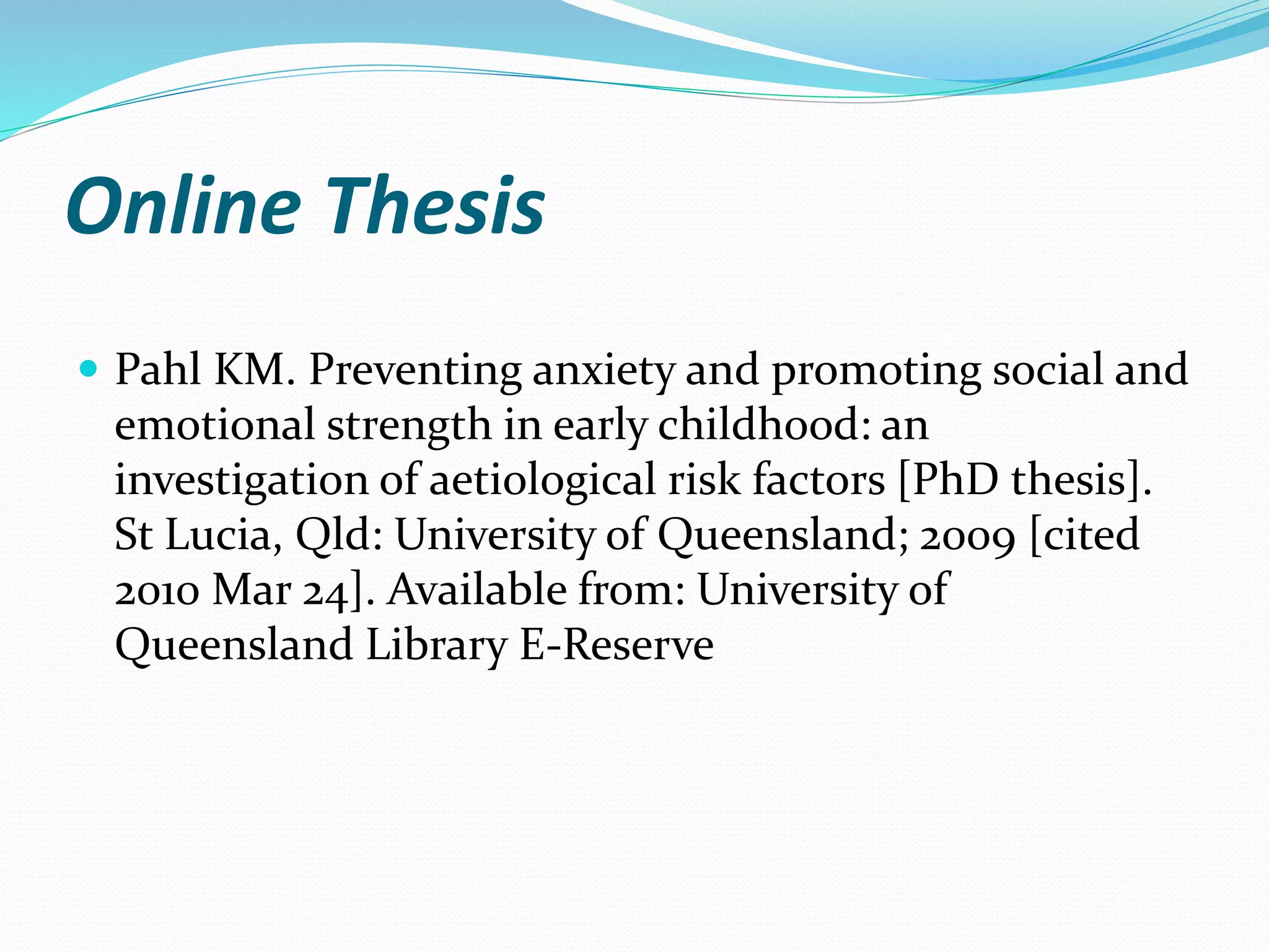 Online Thesis
 Pahl KM. Preventing anxiety and promoting social and
emotional strength in early childhood: an
investigation of aetiological risk factors [PhD thesis].
St Lucia, Qld: University of Queensland; 2009 [cited
2010 Mar 24]. Available from: University of
Queensland Library E-Reserve
 