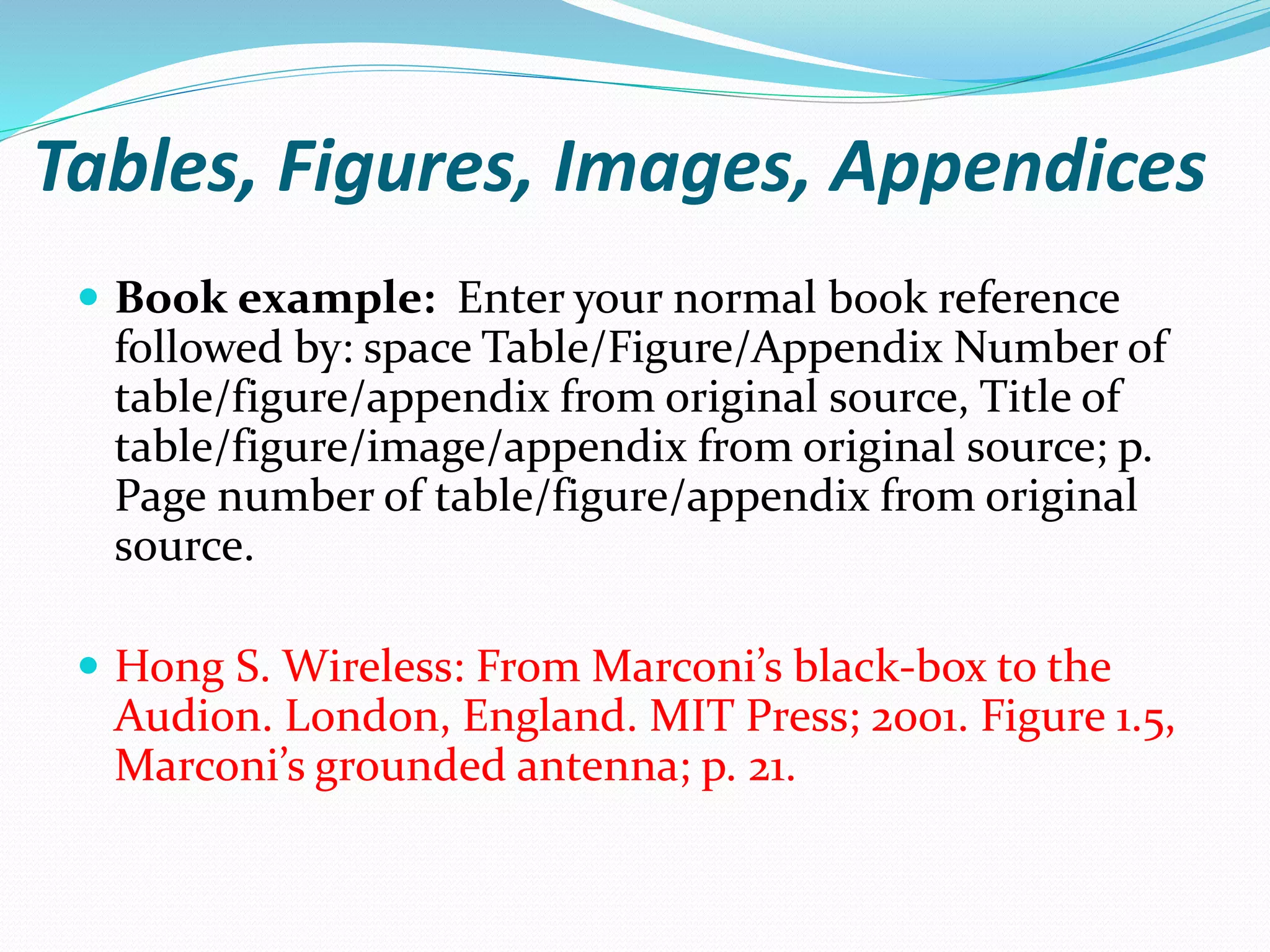 Tables, Figures, Images, Appendices
 Book example: Enter your normal book reference
followed by: space Table/Figure/Appendix Number of
table/figure/appendix from original source, Title of
table/figure/image/appendix from original source; p.
Page number of table/figure/appendix from original
source.
 Hong S. Wireless: From Marconi’s black-box to the
Audion. London, England. MIT Press; 2001. Figure 1.5,
Marconi’s grounded antenna; p. 21.
 