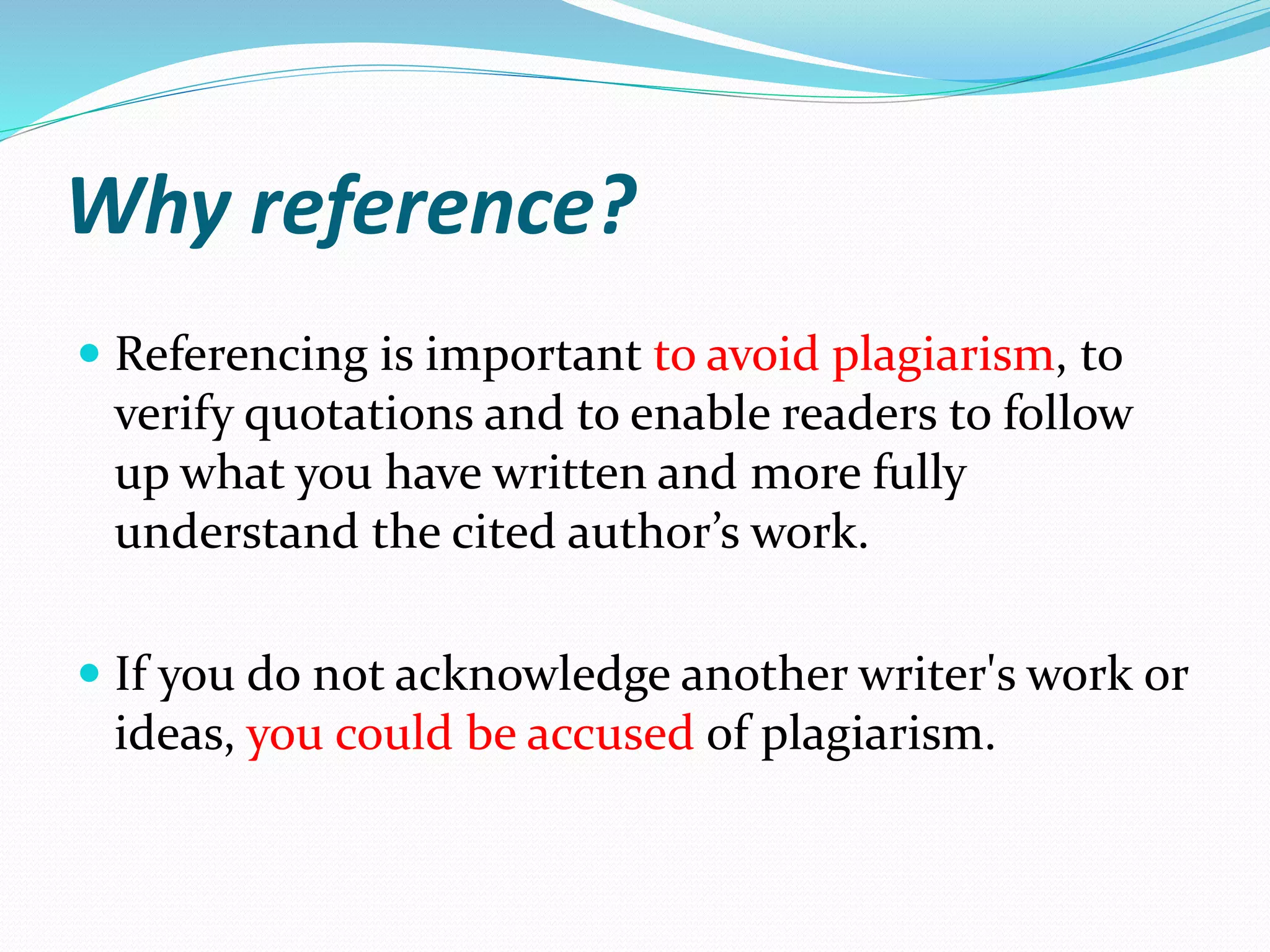 Why reference?
 Referencing is important to avoid plagiarism, to
verify quotations and to enable readers to follow
up what you have written and more fully
understand the cited author’s work.
 If you do not acknowledge another writer's work or
ideas, you could be accused of plagiarism.
 