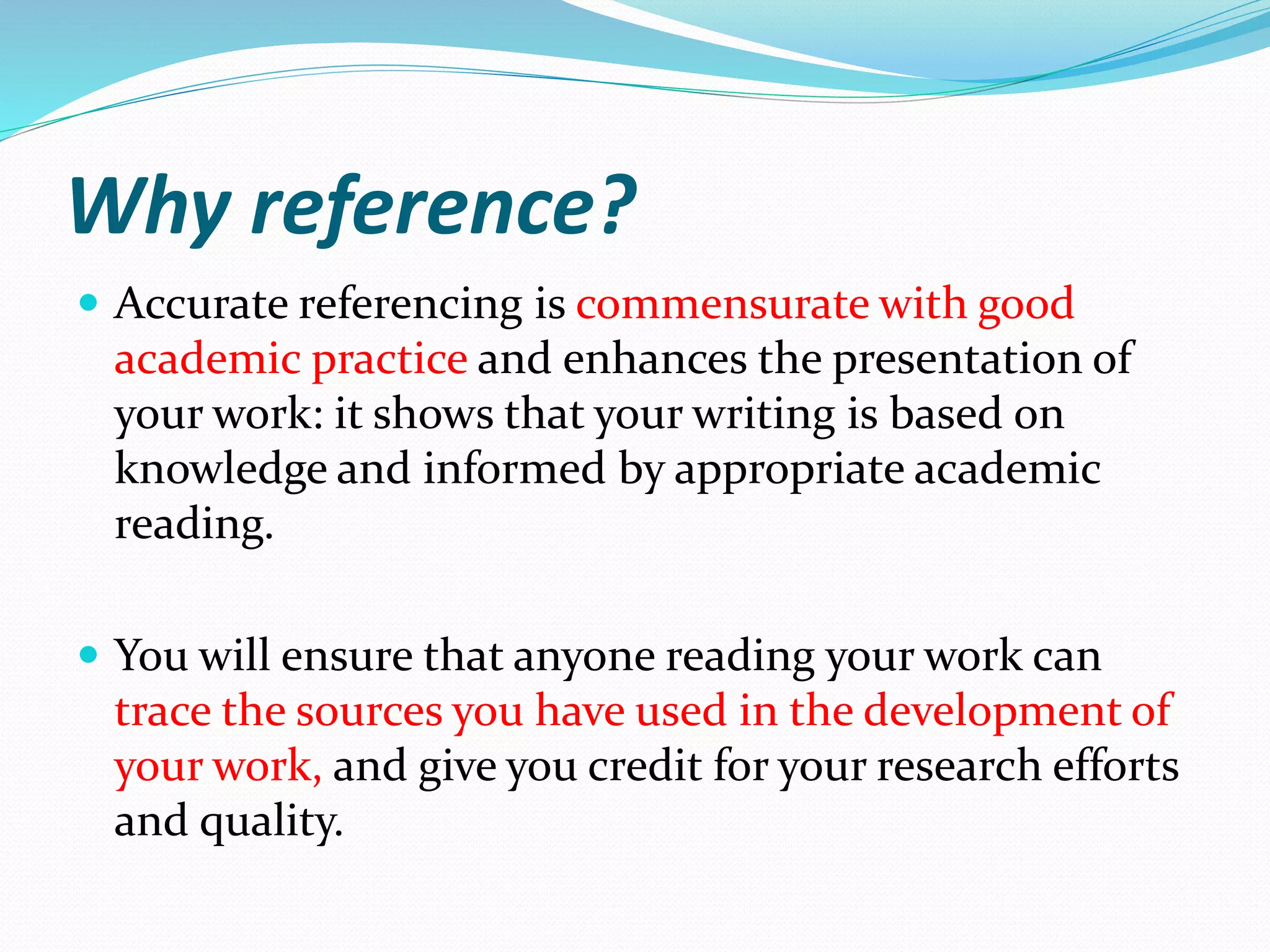 Why reference?
 Accurate referencing is commensurate with good
academic practice and enhances the presentation of
your work: it shows that your writing is based on
knowledge and informed by appropriate academic
reading.
 You will ensure that anyone reading your work can
trace the sources you have used in the development of
your work, and give you credit for your research efforts
and quality.
 