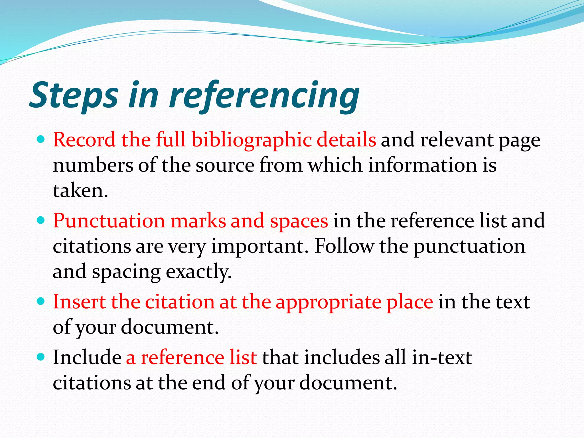 Steps in referencing
 Record the full bibliographic details and relevant page
numbers of the source from which information is
taken.
 Punctuation marks and spaces in the reference list and
citations are very important. Follow the punctuation
and spacing exactly.
 Insert the citation at the appropriate place in the text
of your document.
 Include a reference list that includes all in-text
citations at the end of your document.
 