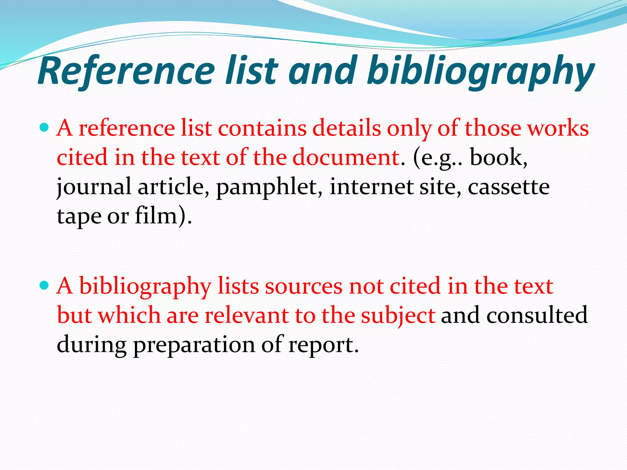 Reference list and bibliography
 A reference list contains details only of those works
cited in the text of the document. (e.g.. book,
journal article, pamphlet, internet site, cassette
tape or film).
 A bibliography lists sources not cited in the text
but which are relevant to the subject and consulted
during preparation of report.
 
