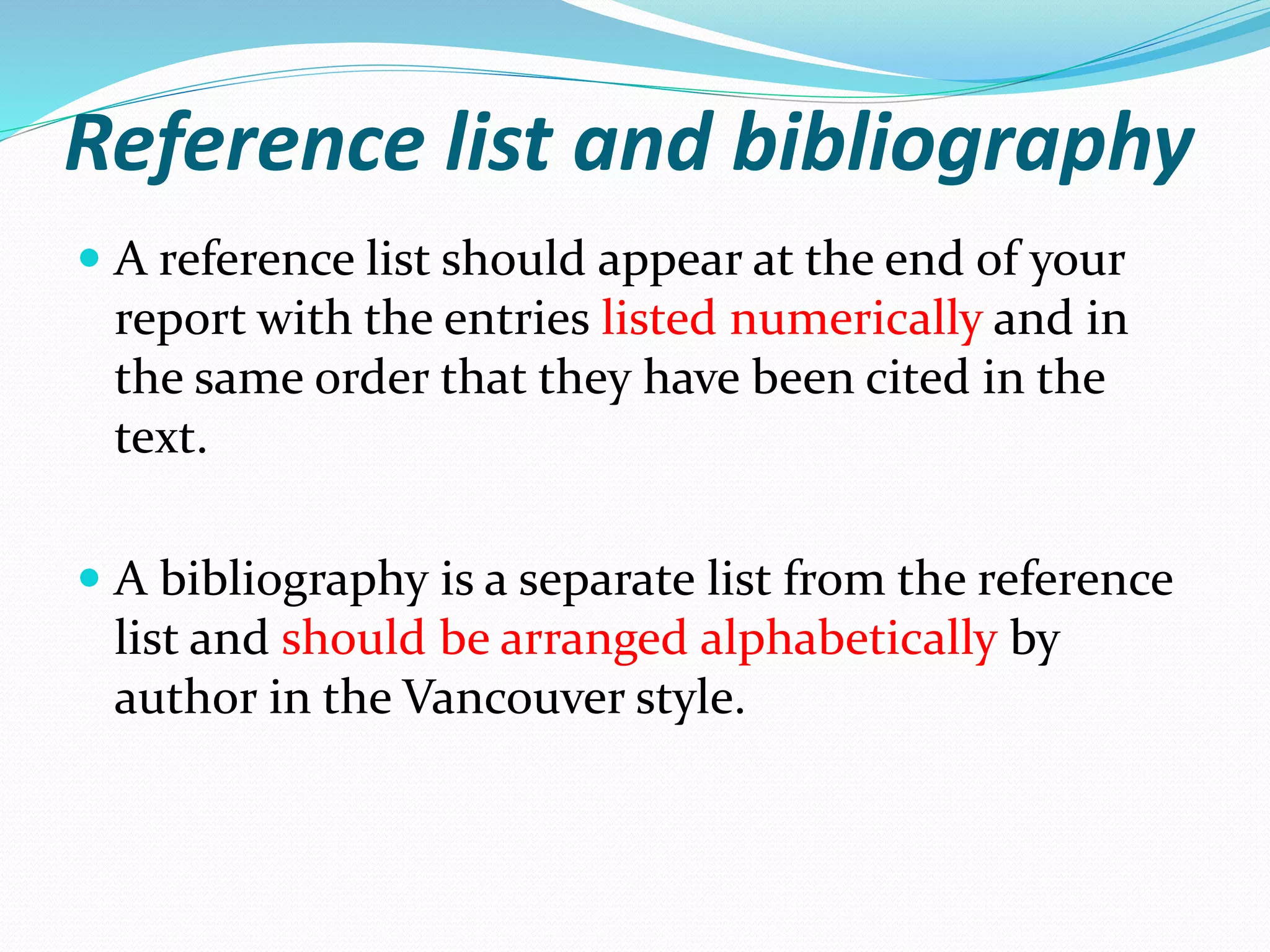 Reference list and bibliography
 A reference list should appear at the end of your
report with the entries listed numerically and in
the same order that they have been cited in the
text.
 A bibliography is a separate list from the reference
list and should be arranged alphabetically by
author in the Vancouver style.
 